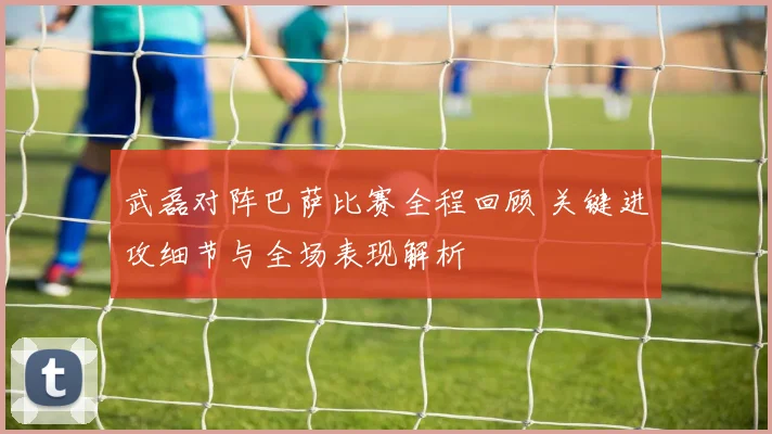 武磊对阵巴萨比赛全程回顾 关键进攻细节与全场表现解析