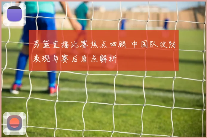 男篮直播比赛焦点回顾 中国队攻防表现与赛后看点解析