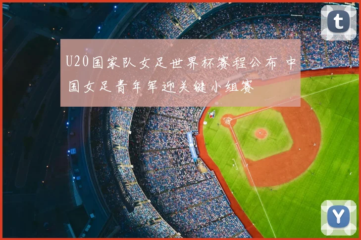 U20国家队女足世界杯赛程公布 中国女足青年军迎关键小组赛