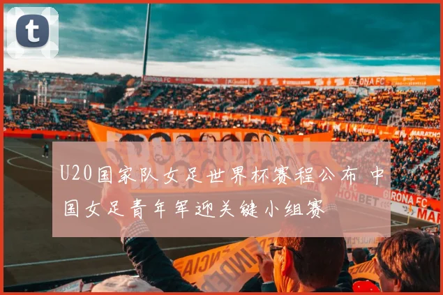 U20国家队女足世界杯赛程公布 中国女足青年军迎关键小组赛