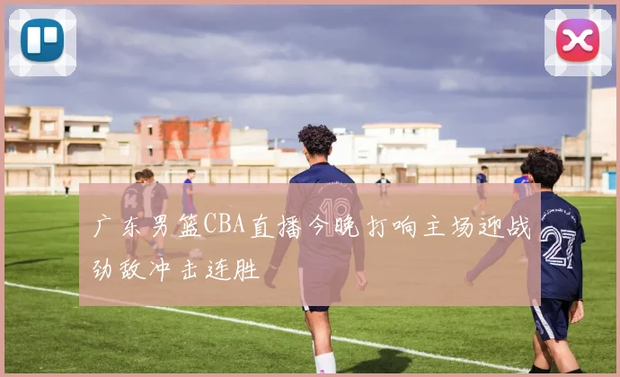 广东男篮CBA直播今晚打响主场迎战劲敌冲击连胜