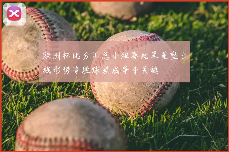 欧洲杯比分汇总小组赛结果重塑出线形势净胜球差成争夺关键