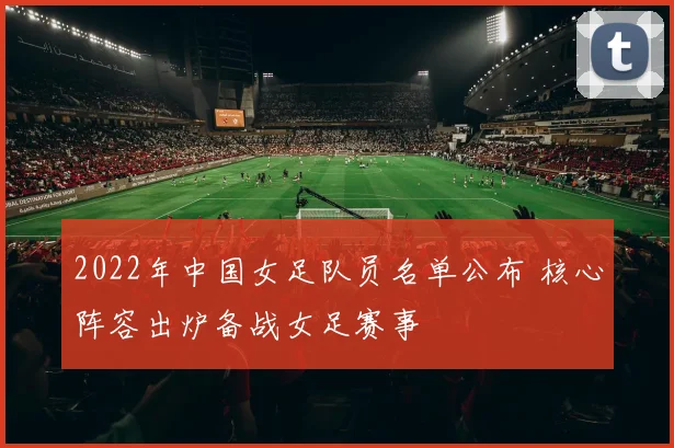 2022年中国女足队员名单公布 核心阵容出炉备战女足赛事