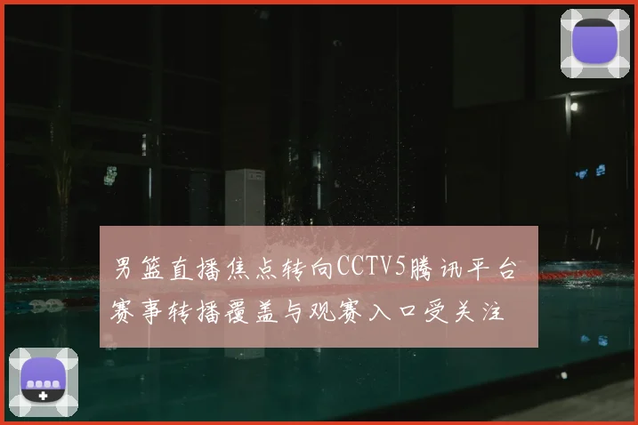 男篮直播焦点转向CCTV5腾讯平台 赛事转播覆盖与观赛入口受关注