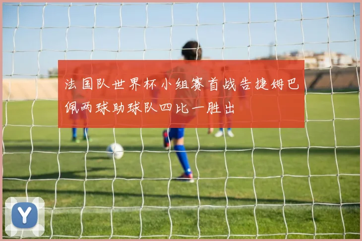 法国队世界杯小组赛首战告捷姆巴佩两球助球队四比一胜出