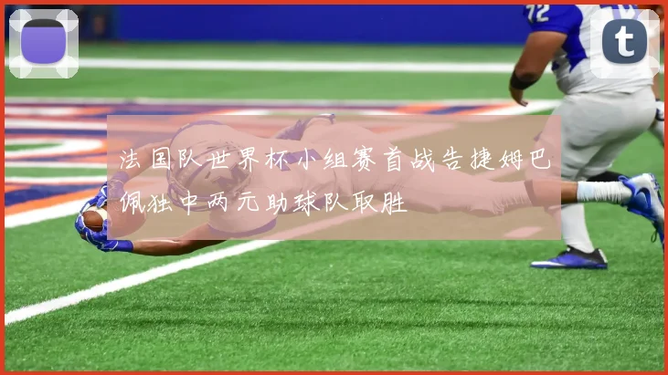 法国队世界杯小组赛首战告捷姆巴佩独中两元助球队取胜