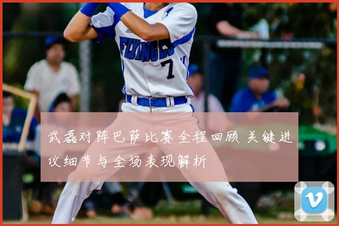 武磊对阵巴萨比赛全程回顾 关键进攻细节与全场表现解析