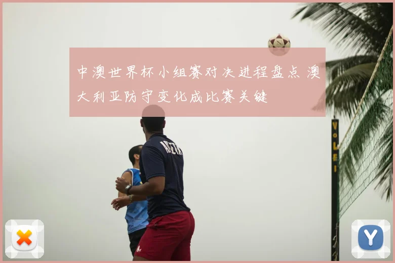 中澳世界杯小组赛对决进程盘点 澳大利亚防守变化成比赛关键