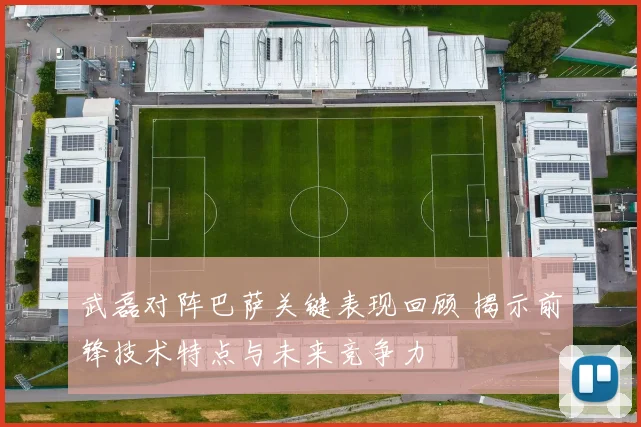 武磊对阵巴萨关键表现回顾 揭示前锋技术特点与未来竞争力