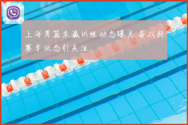 上海男篮朱瀛训练动态曝光 备战新赛季状态引关注