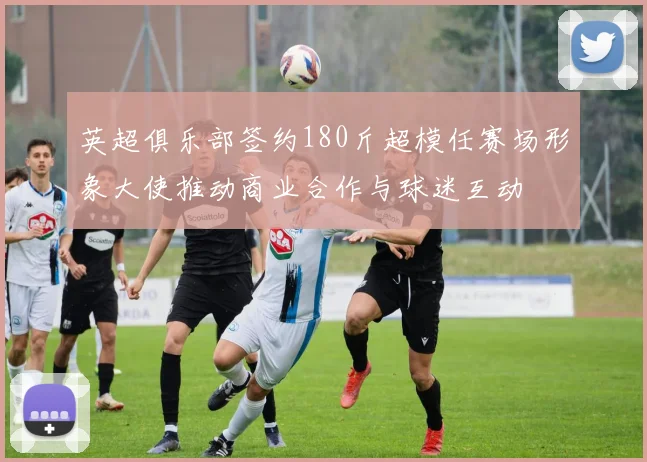英超俱乐部签约180斤超模任赛场形象大使推动商业合作与球迷互动