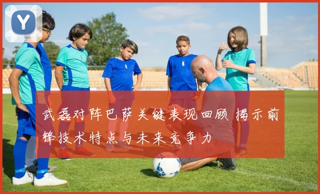 武磊对阵巴萨关键表现回顾 揭示前锋技术特点与未来竞争力