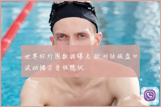 世界杯外围数据曝光 欧洲劲旅盘口波动揭示晋级隐忧