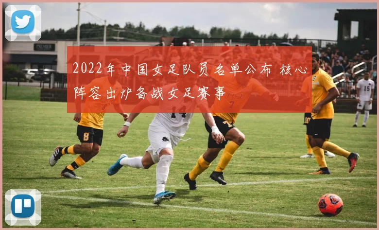 2022年中国女足队员名单公布 核心阵容出炉备战女足赛事