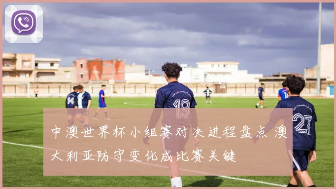 中澳世界杯小组赛对决进程盘点 澳大利亚防守变化成比赛关键