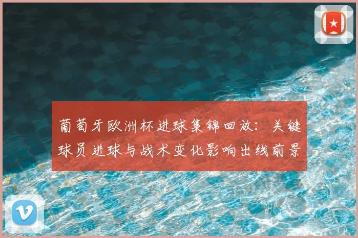 葡萄牙欧洲杯进球集锦回放:关键球员进球与战术变化影响出线前景