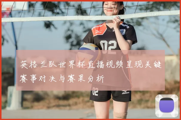 英格兰队世界杯直播视频呈现关键赛事对决与赛果分析