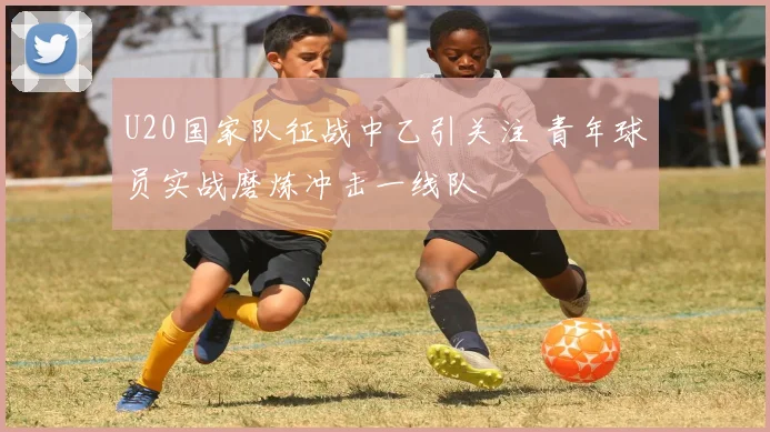 U20国家队征战中乙引关注 青年球员实战磨炼冲击一线队