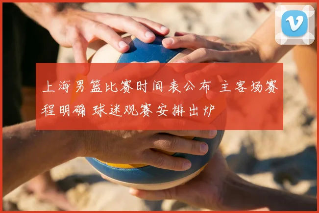 上海男篮比赛时间表公布 主客场赛程明确 球迷观赛安排出炉