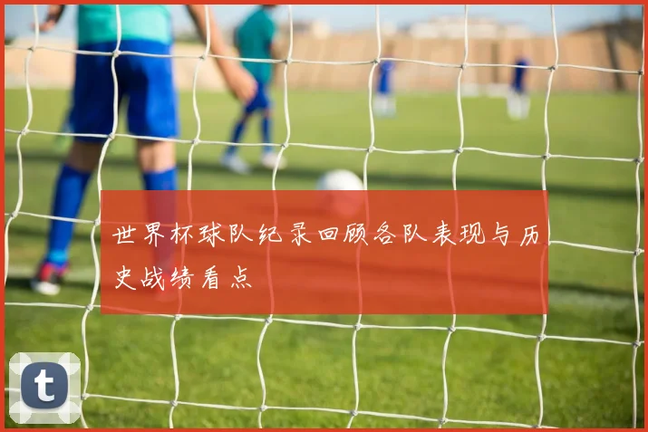 世界杯球队纪录回顾各队表现与历史战绩看点