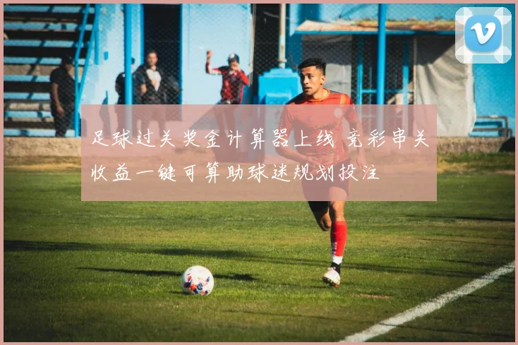 足球过关奖金计算器上线 竞彩串关收益一键可算助球迷规划投注