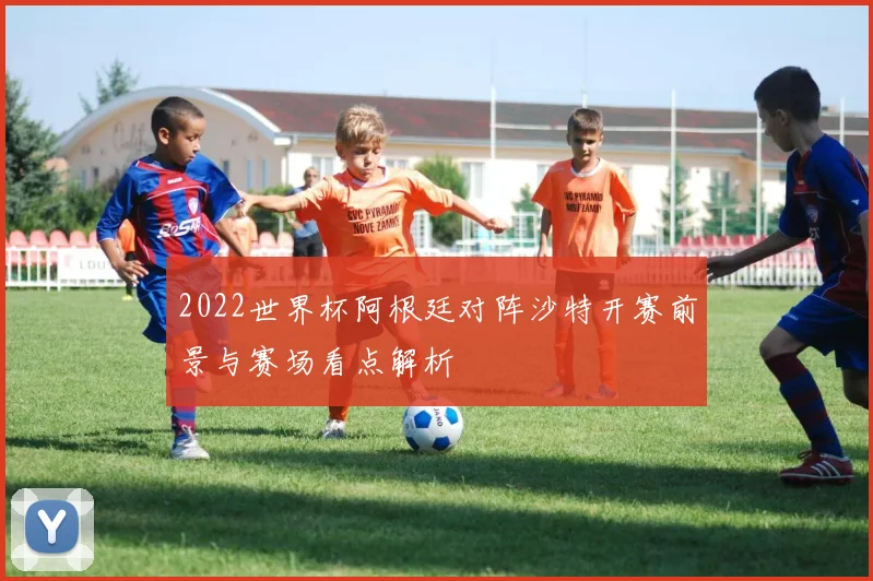 2022世界杯阿根廷对阵沙特开赛前景与赛场看点解析
