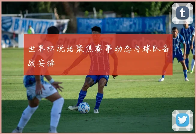 世界杯说话聚焦赛事动态与球队备战安排