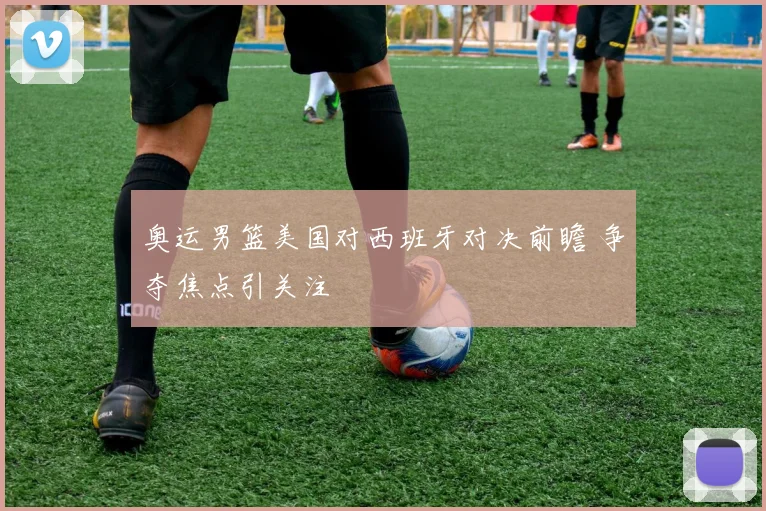 奥运男篮美国对西班牙对决前瞻 争夺焦点引关注